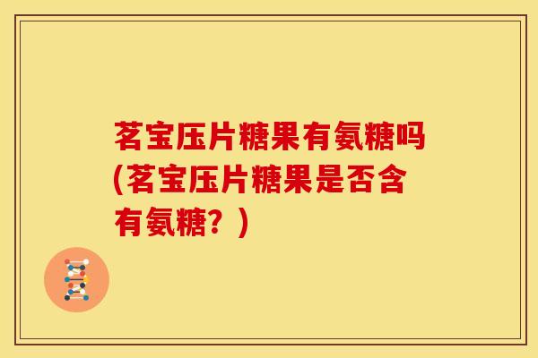 茗宝压片糖果有氨糖吗(茗宝压片糖果是否含有氨糖？)