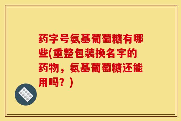 药字号氨基葡萄糖有哪些(重整包装换名字的药物，氨基葡萄糖还能用吗？)