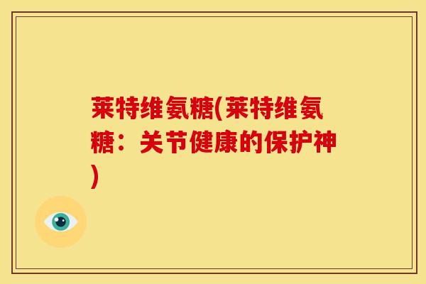 莱特维氨糖(莱特维氨糖：关节健康的保护神)-第1张图片-关节骑士