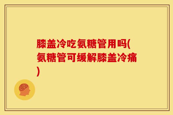 膝盖冷吃氨糖管用吗(氨糖管可缓解膝盖冷痛)