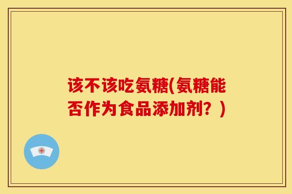 该不该吃氨糖(氨糖能否作为食品添加剂？)