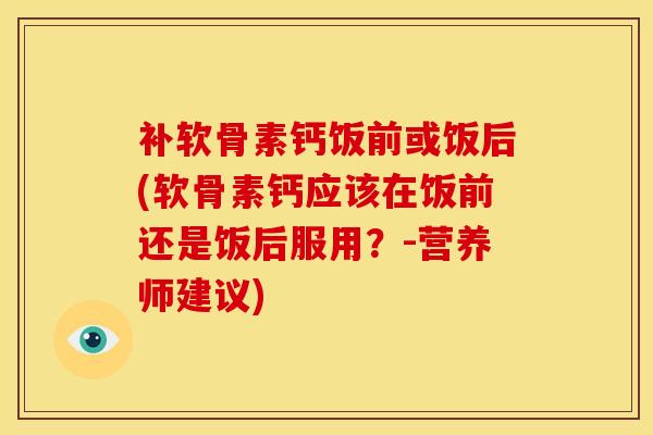 补软骨素钙饭前或饭后(软骨素钙应该在饭前还是饭后服用？-营养师建议)