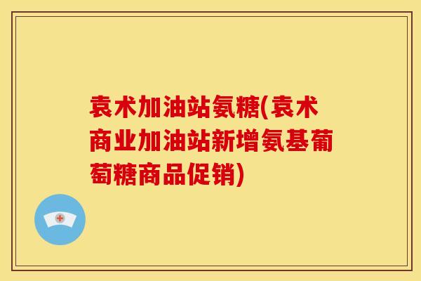袁术加油站氨糖(袁术商业加油站新增氨基葡萄糖商品促销)-第1张图片-关节骑士