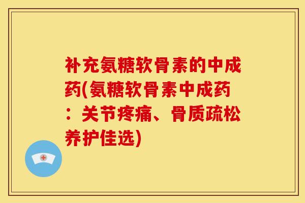 补充氨糖软骨素的中成药(氨糖软骨素中成药：关节疼痛、骨质疏松养护佳选)