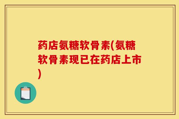药店氨糖软骨素(氨糖软骨素现已在药店上市)