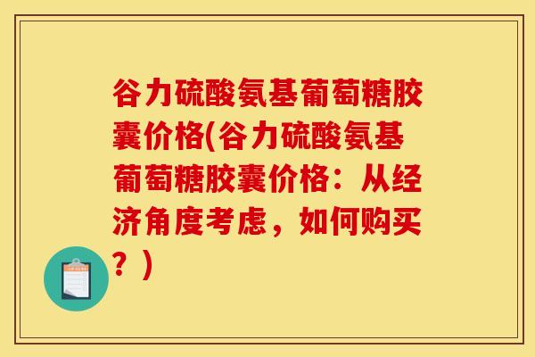 谷力硫酸氨基葡萄糖胶囊价格(谷力硫酸氨基葡萄糖胶囊价格：从经济角度考虑，如何购买？)