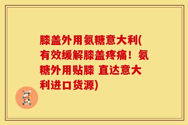 膝盖外用氨糖意大利(有效缓解膝盖疼痛！氨糖外用贴膝 直达意大利进口货源)