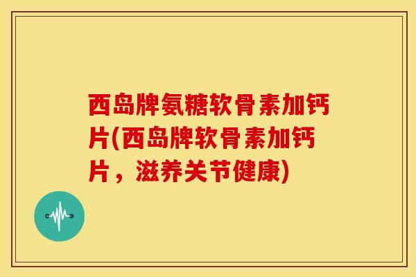 西岛牌氨糖软骨素加钙片(西岛牌软骨素加钙片，滋养关节健康)