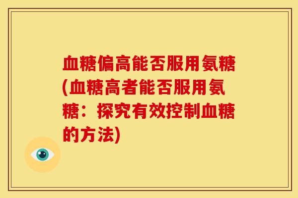 血糖偏高能否服用氨糖(血糖高者能否服用氨糖：探究有效控制血糖的方法)