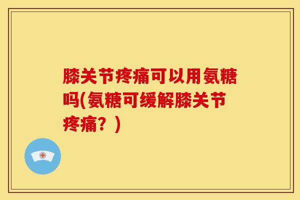 膝关节疼痛可以用氨糖吗(氨糖可缓解膝关节疼痛？)-第1张图片-关节骑士