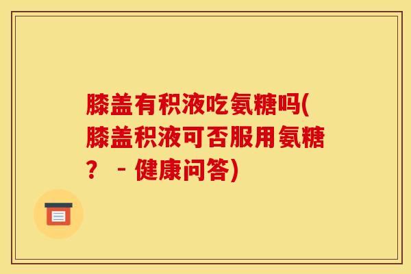 膝盖有积液吃氨糖吗(膝盖积液可否服用氨糖？ - 健康问答)