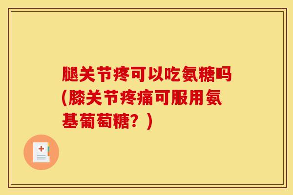 腿关节疼可以吃氨糖吗(膝关节疼痛可服用氨基葡萄糖？)