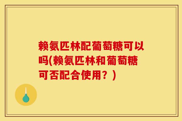 赖氨匹林配葡萄糖可以吗(赖氨匹林和葡萄糖可否配合使用？)