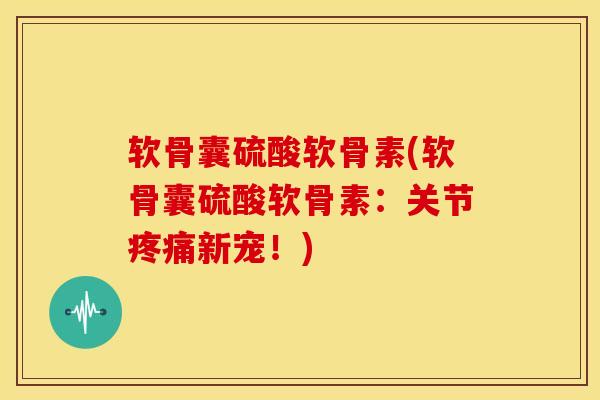 软骨囊硫酸软骨素(软骨囊硫酸软骨素：关节疼痛新宠！)