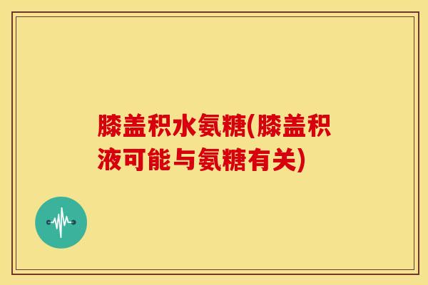 膝盖积水氨糖(膝盖积液可能与氨糖有关)
