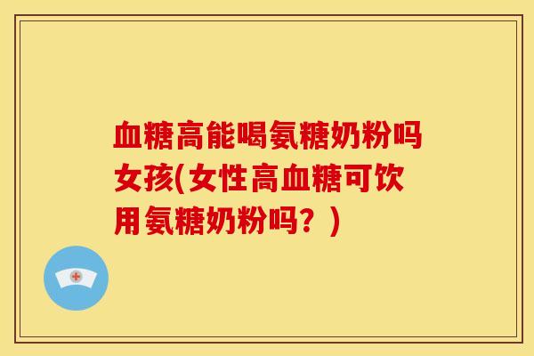 血糖高能喝氨糖奶粉吗女孩(女性高血糖可饮用氨糖奶粉吗？)