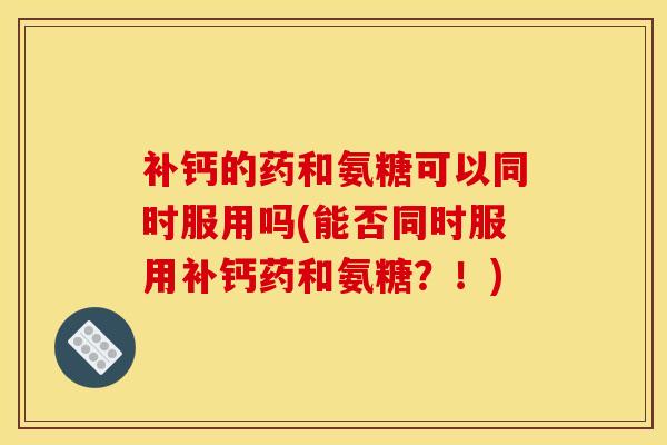 补钙的药和氨糖可以同时服用吗(能否同时服用补钙药和氨糖？！)