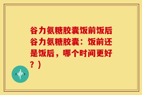 谷力氨糖胶囊饭前饭后谷力氨糖胶囊：饭前还是饭后，哪个时间更好？)