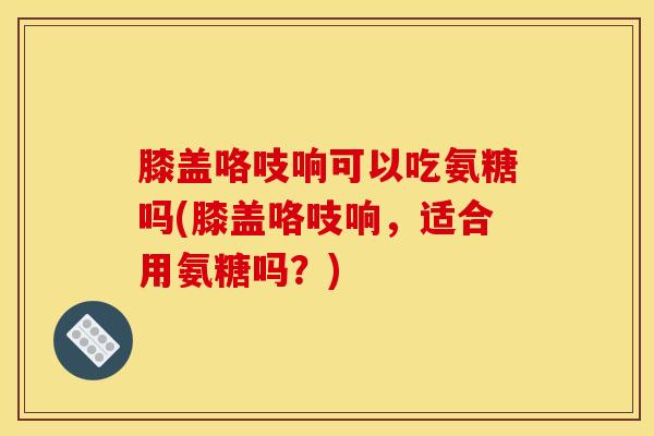 膝盖咯吱响可以吃氨糖吗(膝盖咯吱响，适合用氨糖吗？)