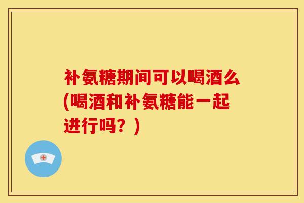 补氨糖期间可以喝酒么(喝酒和补氨糖能一起进行吗？)