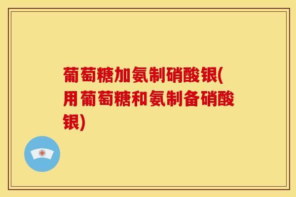 葡萄糖加氨制硝酸银(用葡萄糖和氨制备硝酸银)