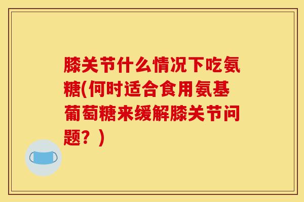 膝关节什么情况下吃氨糖(何时适合食用氨基葡萄糖来缓解膝关节问题？)