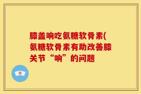 膝盖响吃氨糖软骨素(氨糖软骨素有助改善膝关节“响”的问题