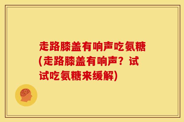 走路膝盖有响声吃氨糖(走路膝盖有响声？试试吃氨糖来缓解)