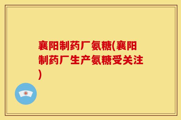 襄阳制药厂氨糖(襄阳制药厂生产氨糖受关注)