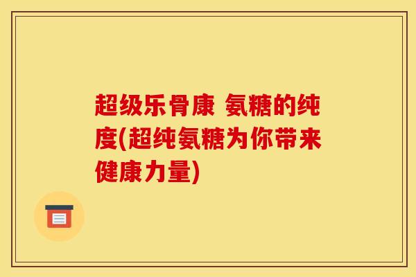 超级乐骨康 氨糖的纯度(超纯氨糖为你带来健康力量)