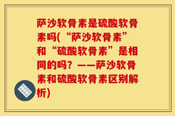 萨沙软骨素是硫酸软骨素吗(“萨沙软骨素”和“硫酸软骨素”是相同的吗？——萨沙软骨素和硫酸软骨素区别解析)