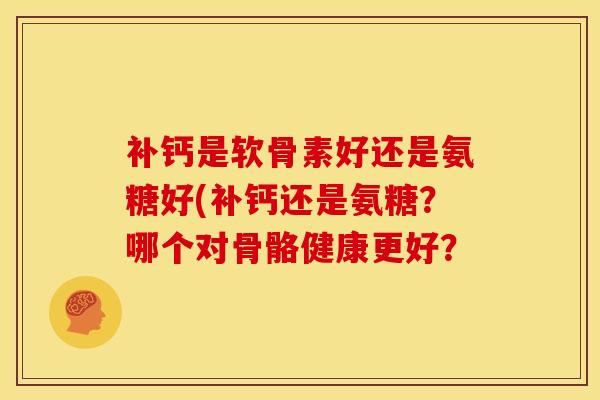 补钙是软骨素好还是氨糖好(补钙还是氨糖？哪个对骨骼健康更好？