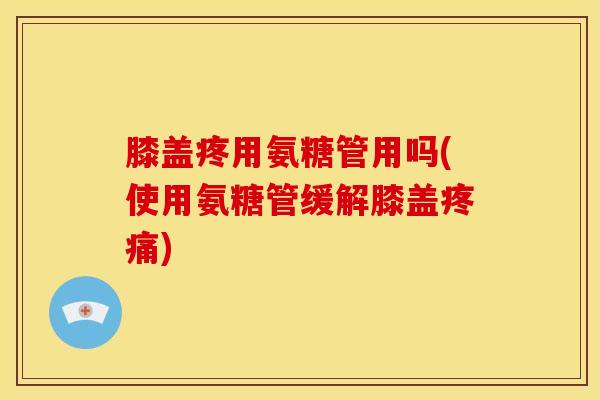 膝盖疼用氨糖管用吗(使用氨糖管缓解膝盖疼痛)