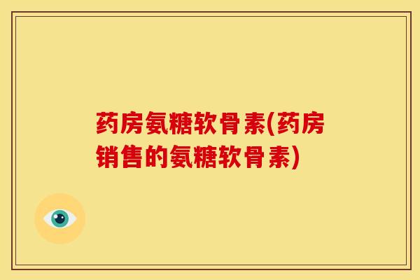 药房氨糖软骨素(药房销售的氨糖软骨素)