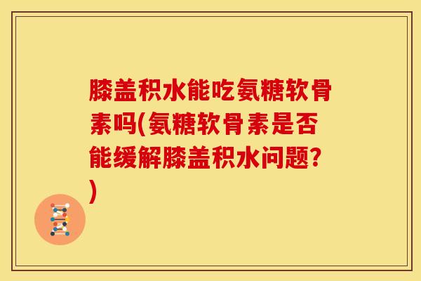 膝盖积水能吃氨糖软骨素吗(氨糖软骨素是否能缓解膝盖积水问题？)
