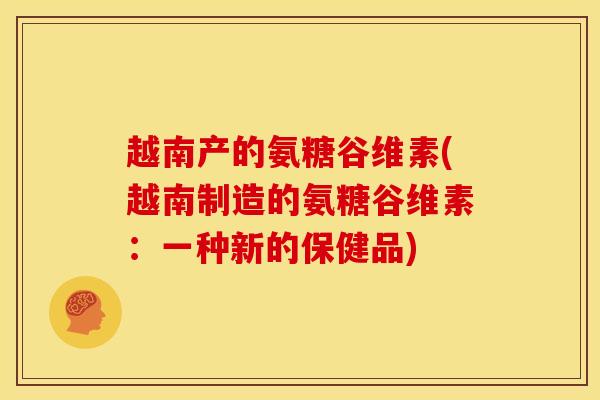 越南产的氨糖谷维素(越南制造的氨糖谷维素：一种新的保健品)