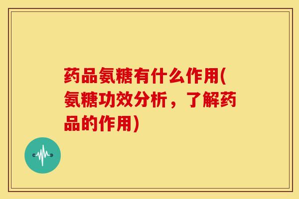 药品氨糖有什么作用(氨糖功效分析，了解药品的作用)