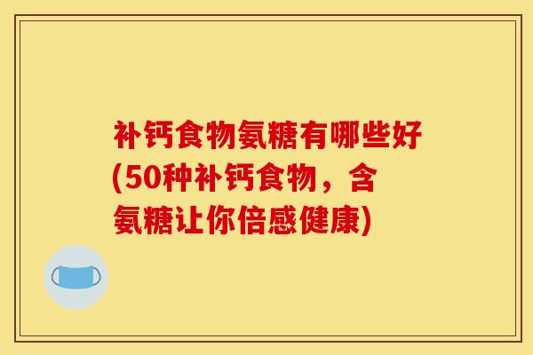 补钙食物氨糖有哪些好(50种补钙食物，含氨糖让你倍感健康)