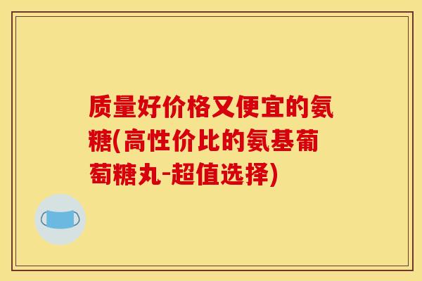 质量好价格又便宜的氨糖(高性价比的氨基葡萄糖丸-超值选择)