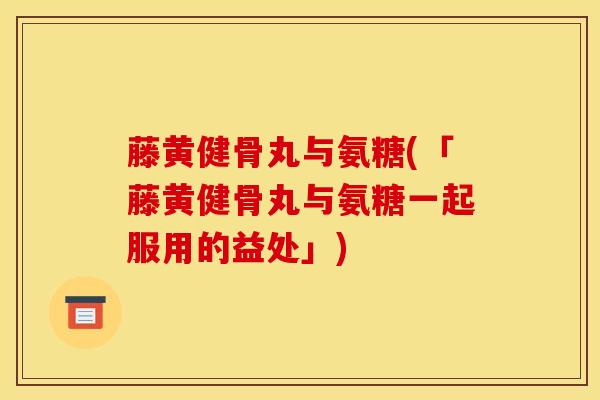 藤黄健骨丸与氨糖(「藤黄健骨丸与氨糖一起服用的益处」)