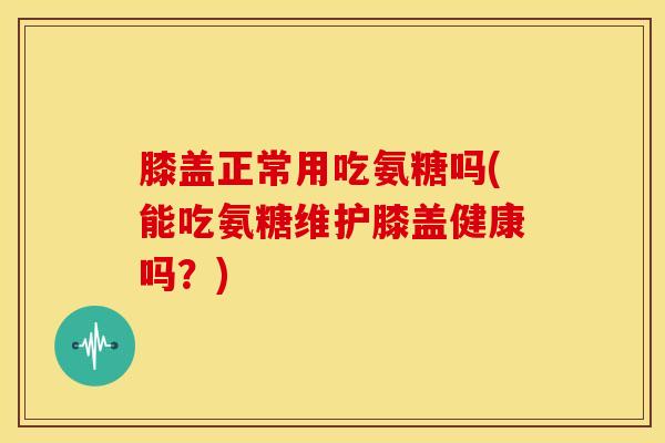 膝盖正常用吃氨糖吗(能吃氨糖维护膝盖健康吗？)