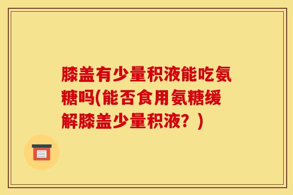 膝盖有少量积液能吃氨糖吗(能否食用氨糖缓解膝盖少量积液？)