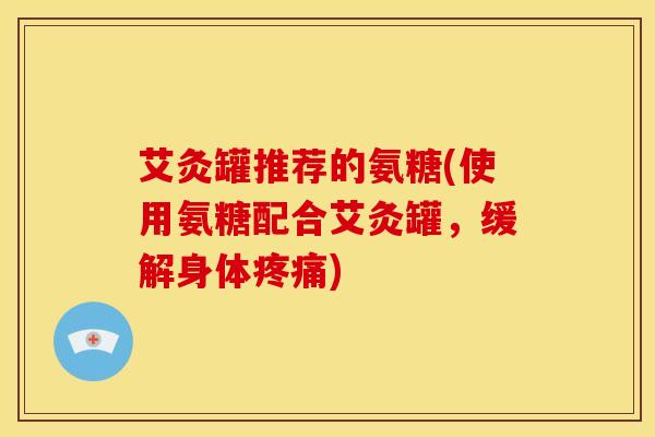 艾灸罐推荐的氨糖(使用氨糖配合艾灸罐，缓解身体疼痛)