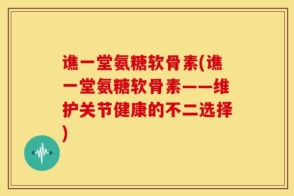 谯一堂氨糖软骨素(谯一堂氨糖软骨素——维护关节健康的不二选择)