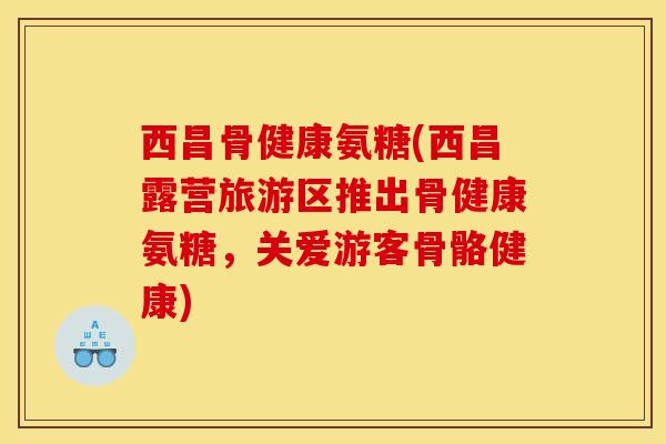 西昌骨健康氨糖(西昌露营旅游区推出骨健康氨糖，关爱游客骨骼健康)