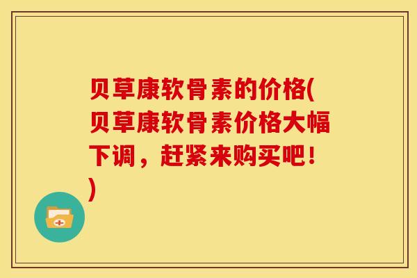 贝草康软骨素的价格(贝草康软骨素价格大幅下调，赶紧来购买吧！)