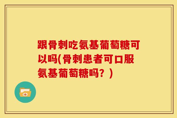 跟骨刺吃氨基葡萄糖可以吗(骨刺患者可口服氨基葡萄糖吗？)