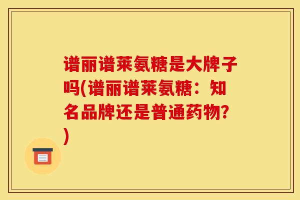 谱丽谱莱氨糖是大牌子吗(谱丽谱莱氨糖：知名品牌还是普通药物？)