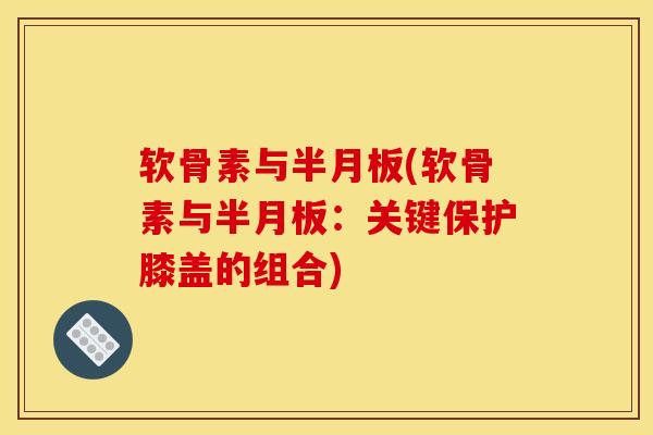 软骨素与半月板(软骨素与半月板：关键保护膝盖的组合)