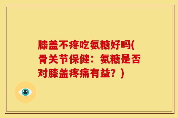 膝盖不疼吃氨糖好吗(骨关节保健：氨糖是否对膝盖疼痛有益？)